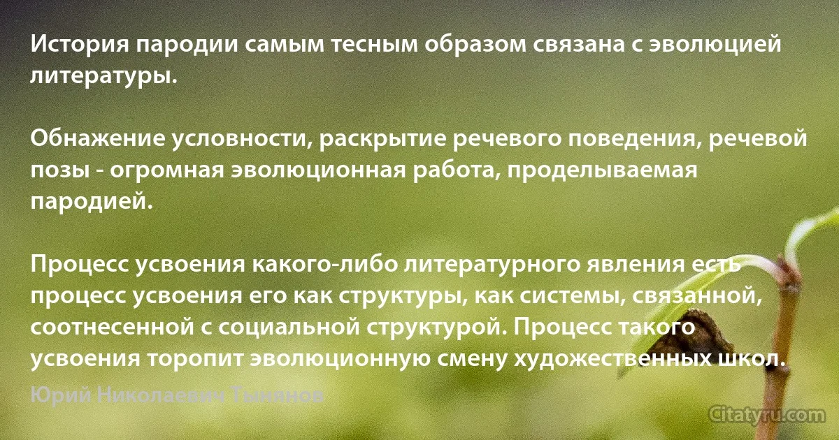 История пародии самым тесным образом связана с эволюцией литературы.

Обнажение условности, раскрытие речевого поведения, речевой позы - огромная эволюционная работа, проделываемая пародией.

Процесс усвоения какого-либо литературного явления есть процесс усвоения его как структуры, как системы, связанной, соотнесенной с социальной структурой. Процесс такого усвоения торопит эволюционную смену художественных школ. (Юрий Николаевич Тынянов)