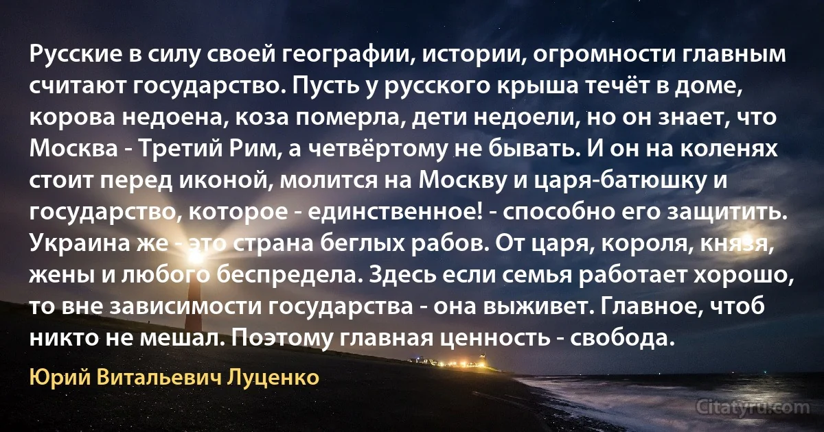 Русские в силу своей географии, истории, огромности главным считают государство. Пусть у русского крыша течёт в доме, корова недоена, коза померла, дети недоели, но он знает, что Москва - Третий Рим, а четвёртому не бывать. И он на коленях стоит перед иконой, молится на Москву и царя-батюшку и государство, которое - единственное! - способно его защитить.
Украина же - это страна беглых рабов. От царя, короля, князя, жены и любого беспредела. Здесь если семья работает хорошо, то вне зависимости государства - она выживет. Главное, чтоб никто не мешал. Поэтому главная ценность - свобода. (Юрий Витальевич Луценко)