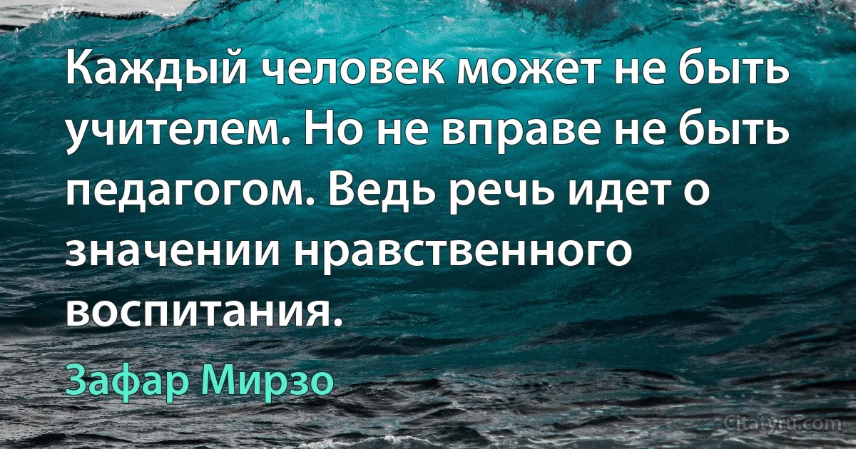 Каждый человек может не быть учителем. Но не вправе не быть педагогом. Ведь речь идет о значении нравственного воспитания. (Зафар Мирзо)