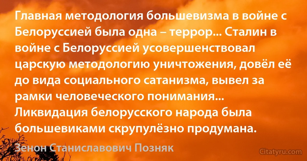 Главная методология большевизма в войне с Белоруссией была одна – террор... Сталин в войне с Белоруссией усовершенствовал царскую методологию уничтожения, довёл её до вида социального сатанизма, вывел за рамки человеческого понимания... Ликвидация белорусского народа была большевиками скрупулёзно продумана. (Зенон Станиславович Позняк)