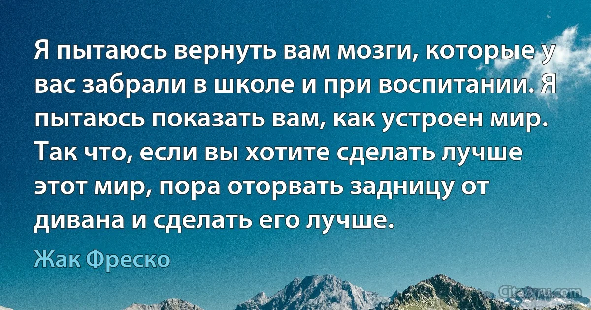 Я пытаюсь вернуть вам мозги, которые у вас забрали в школе и при воспитании. Я пытаюсь показать вам, как устроен мир. Так что, если вы хотите сделать лучше этот мир, пора оторвать задницу от дивана и сделать его лучше. (Жак Фреско)