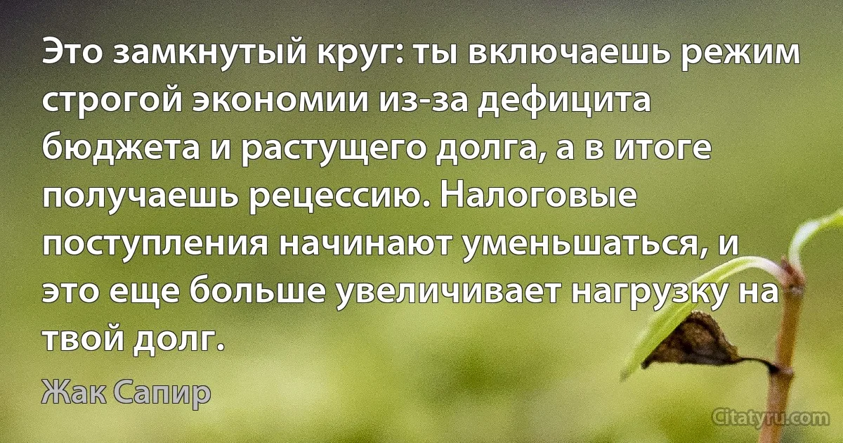 Это замкнутый круг: ты включаешь режим строгой экономии из-за дефицита бюджета и растущего долга, а в итоге получаешь рецессию. Налоговые поступления начинают уменьшаться, и это еще больше увеличивает нагрузку на твой долг. (Жак Сапир)