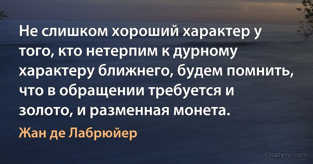 Не слишком хороший характер у того, кто нетерпим к дурному характеру ближнего, будем помнить, что в обращении требуется и золото, и разменная монета. (Жан де Лабрюйер)