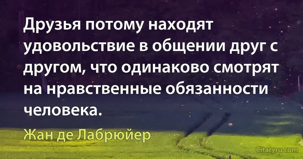 Друзья потому находят удовольствие в общении друг с другом, что одинаково смотрят на нравственные обязанности человека. (Жан де Лабрюйер)