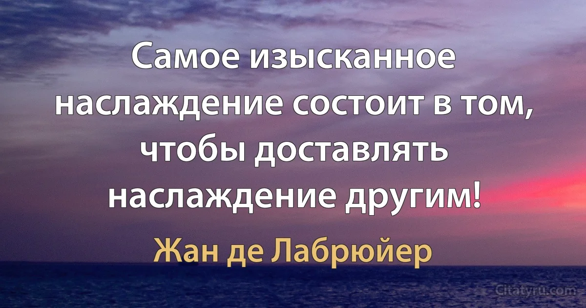 Самое изысканное наслаждение состоит в том, чтобы доставлять наслаждение другим! (Жан де Лабрюйер)