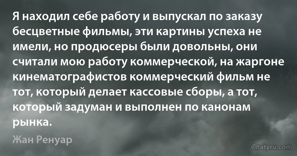 Я находил себе работу и выпускал по заказу бесцветные фильмы, эти картины успеха не имели, но продюсеры были довольны, они считали мою работу коммерческой, на жаргоне кинематографистов коммерческий фильм не тот, который делает кассовые сборы, а тот, который задуман и выполнен по канонам рынка. (Жан Ренуар)