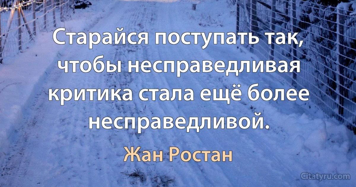 Старайся поступать так, чтобы несправедливая критика стала ещё более несправедливой. (Жан Ростан)