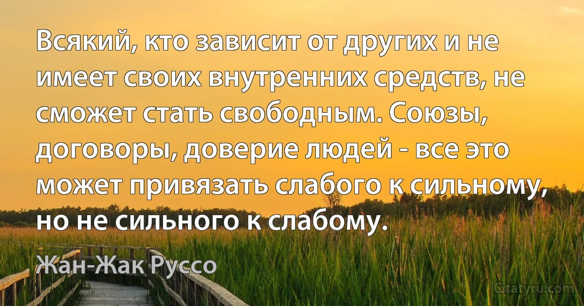 Всякий, кто зависит от других и не имеет своих внутренних средств, не сможет стать свободным. Союзы, договоры, доверие людей - все это может привязать слабого к сильному, но не сильного к слабому. (Жан-Жак Руссо)