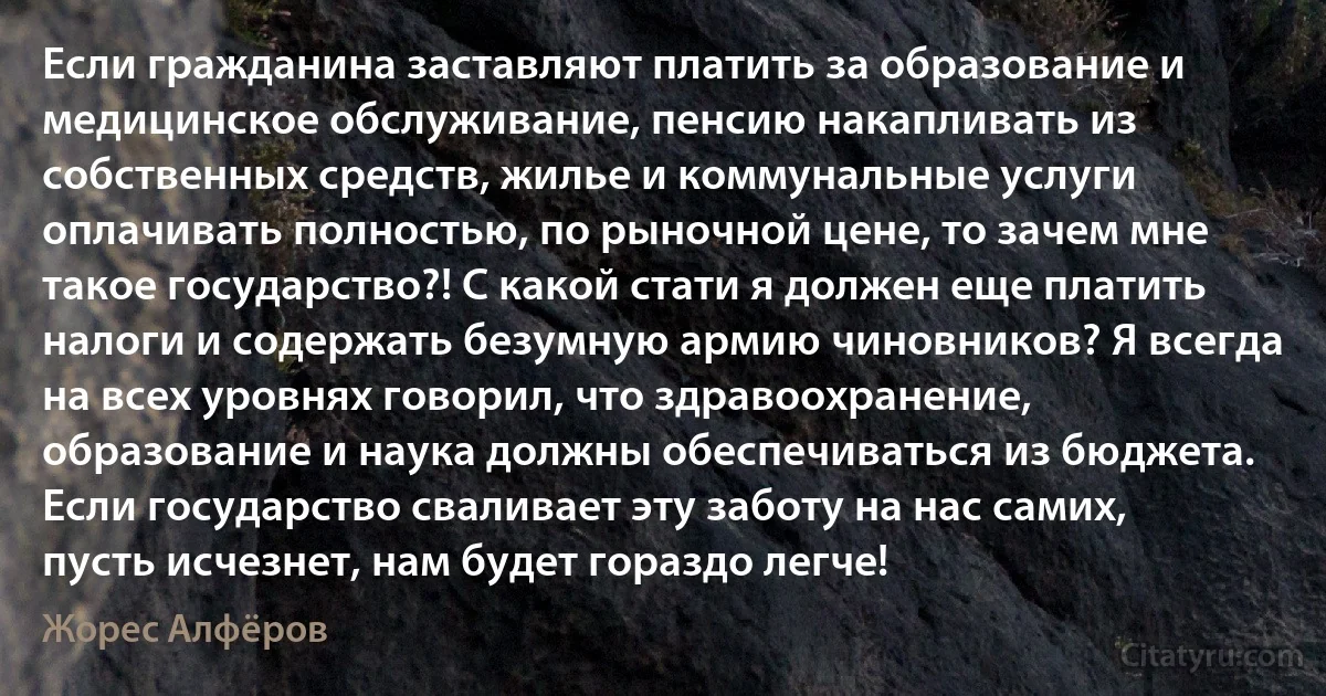 Если гражданина заставляют платить за образование и медицинское обслуживание, пенсию накапливать из собственных средств, жилье и коммунальные услуги оплачивать полностью, по рыночной цене, то зачем мне такое государство?! С какой стати я должен еще платить налоги и содержать безумную армию чиновников? Я всегда на всех уровнях говорил, что здравоохранение, образование и наука должны обеспечиваться из бюджета. Если государство сваливает эту заботу на нас самих, пусть исчезнет, нам будет гораздо легче! (Жорес Алфёров)