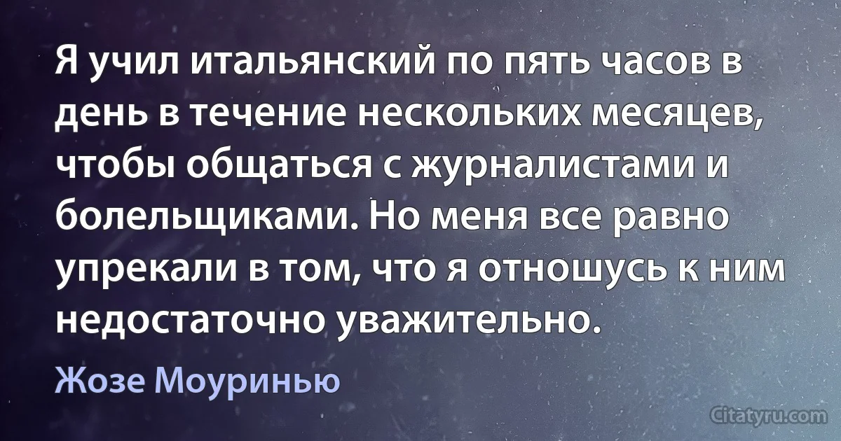 Я учил итальянский по пять часов в день в течение нескольких месяцев, чтобы общаться с журналистами и болельщиками. Но меня все равно упрекали в том, что я отношусь к ним недостаточно уважительно. (Жозе Моуринью)