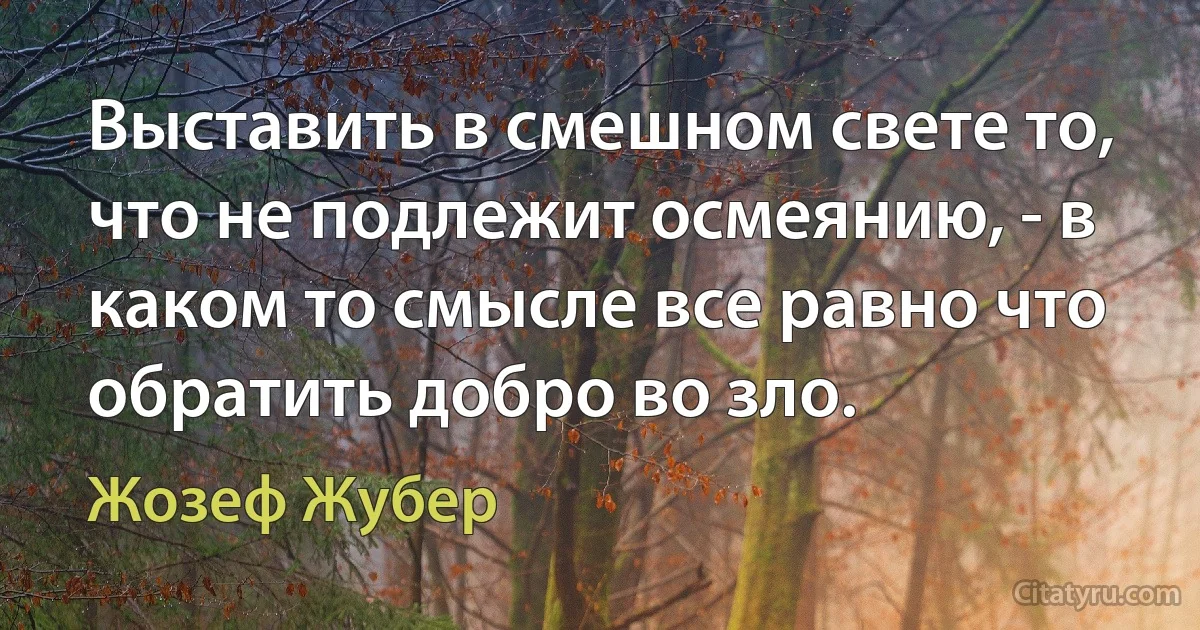 Выставить в смешном свете то, что не подлежит осмеянию, - в каком то смысле все равно что обратить добро во зло. (Жозеф Жубер)