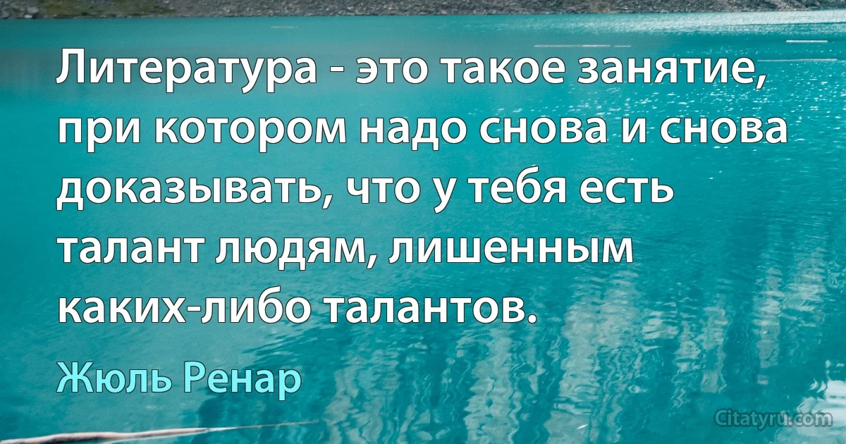 Литература - это такое занятие, при котором надо снова и снова доказывать, что у тебя есть талант людям, лишенным каких-либо талантов. (Жюль Ренар)