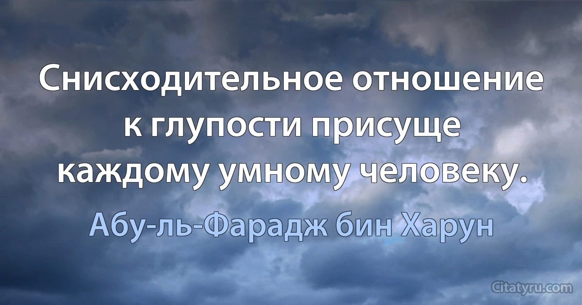 Снисходительное отношение к глупости присуще каждому умному человеку. (Абу-ль-Фарадж бин Харун)