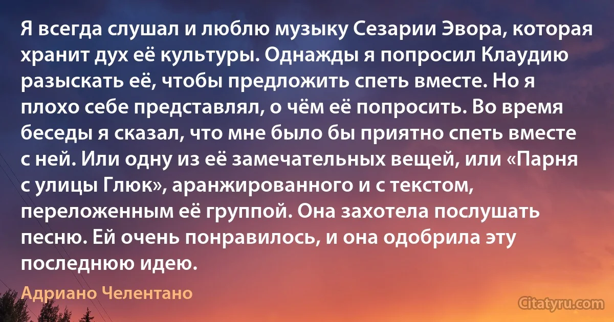 Я всегда слушал и люблю музыку Сезарии Эвора, которая хранит дух её культуры. Однажды я попросил Клаудию разыскать её, чтобы предложить спеть вместе. Но я плохо себе представлял, о чём её попросить. Во время беседы я сказал, что мне было бы приятно спеть вместе с ней. Или одну из её замечательных вещей, или «Парня с улицы Глюк», аранжированного и с текстом, переложенным её группой. Она захотела послушать песню. Ей очень понравилось, и она одобрила эту последнюю идею. (Адриано Челентано)