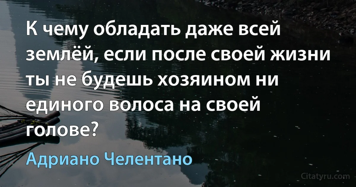 К чему обладать даже всей землёй, если после своей жизни ты не будешь хозяином ни единого волоса на своей голове? (Адриано Челентано)