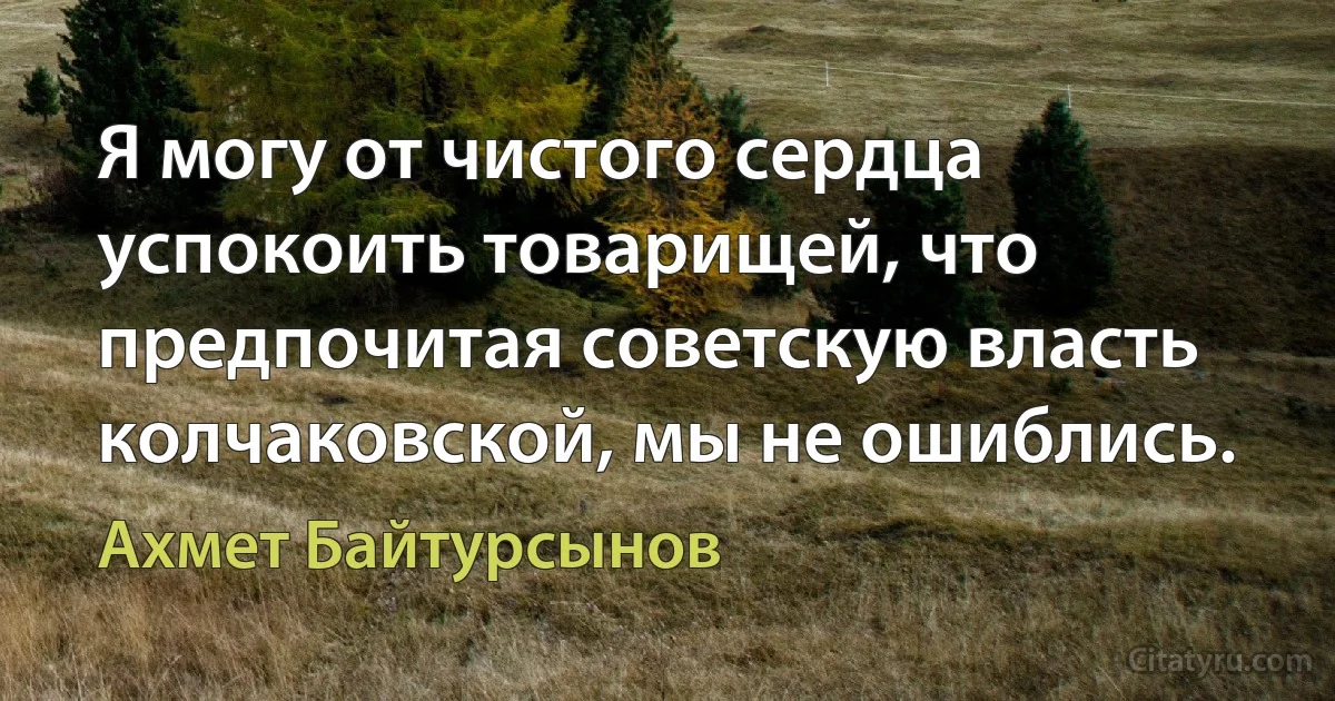 Я могу от чистого сердца успокоить товарищей, что предпочитая советскую власть колчаковской, мы не ошиблись. (Ахмет Байтурсынов)