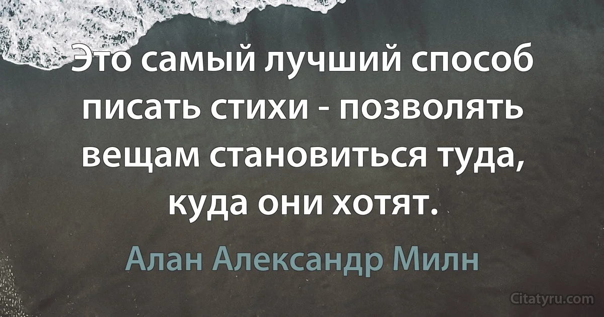 Это самый лучший способ писать стихи - позволять вещам становиться туда, куда они хотят. (Алан Александр Милн)