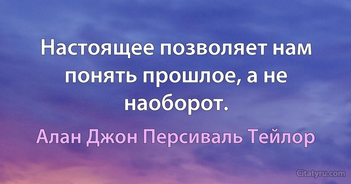 Настоящее позволяет нам понять прошлое, а не наоборот. (Алан Джон Персиваль Тейлор)