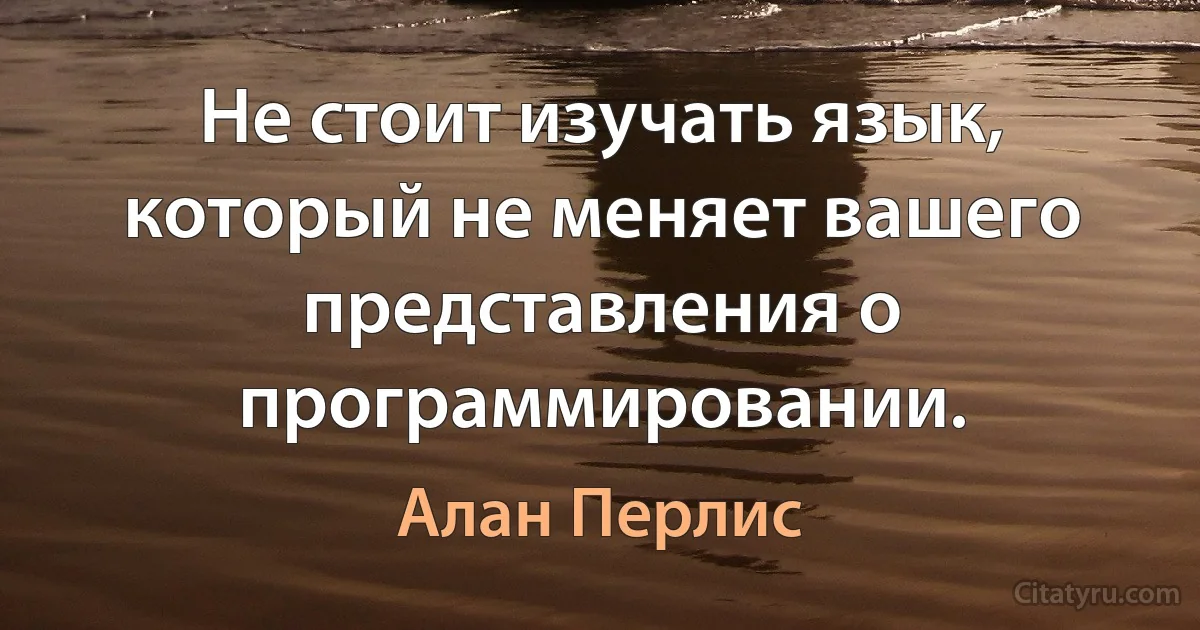 Не стоит изучать язык, который не меняет вашего представления о программировании. (Алан Перлис)