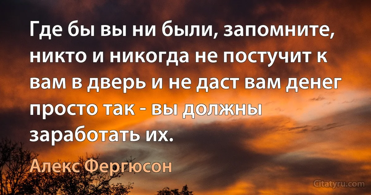 Где бы вы ни были, запомните, никто и никогда не постучит к вам в дверь и не даст вам денег просто так - вы должны заработать их. (Алекс Фергюсон)