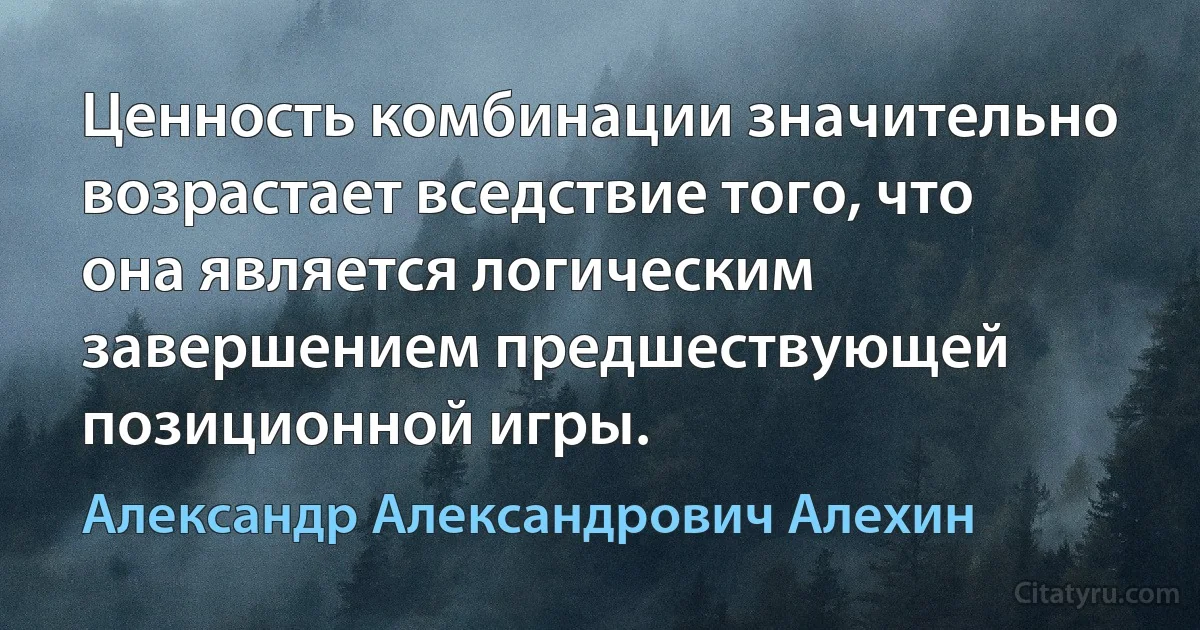 Ценность комбинации значительно возрастает вседствие того, что она является логическим завершением предшествующей позиционной игры. (Александр Александрович Алехин)