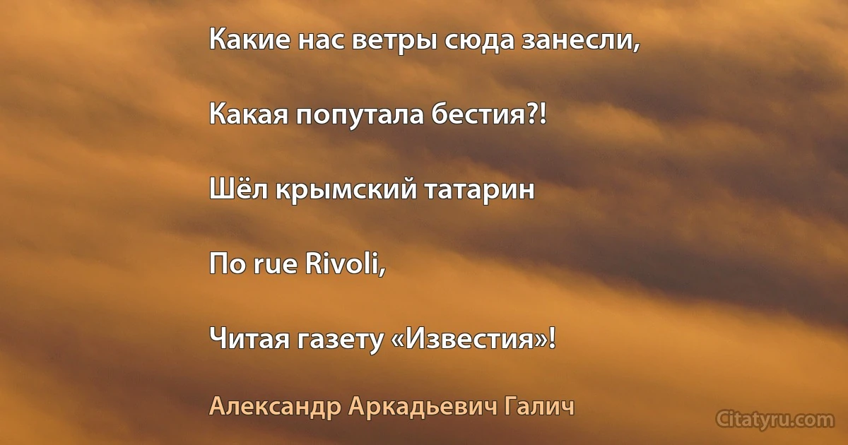 Какие нас ветры сюда занесли,

Какая попутала бестия?!

Шёл крымский татарин

По rue Rivoli,

Читая газету «Известия»! (Александр Аркадьевич Галич)