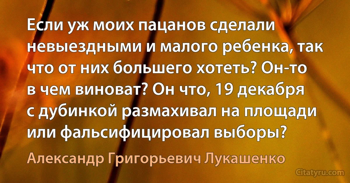 Если уж моих пацанов сделали невыездными и малого ребенка, так что от них большего хотеть? Он-то в чем виноват? Он что, 19 декабря с дубинкой размахивал на площади или фальсифицировал выборы? (Александр Григорьевич Лукашенко)