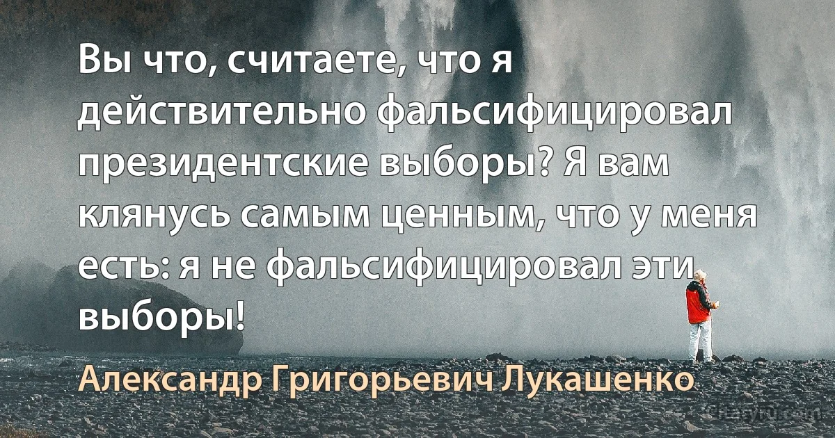 Вы что, считаете, что я действительно фальсифицировал президентские выборы? Я вам клянусь самым ценным, что у меня есть: я не фальсифицировал эти выборы! (Александр Григорьевич Лукашенко)