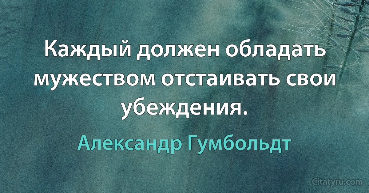 Каждый должен обладать мужеством отстаивать свои убеждения. (Александр Гумбольдт)