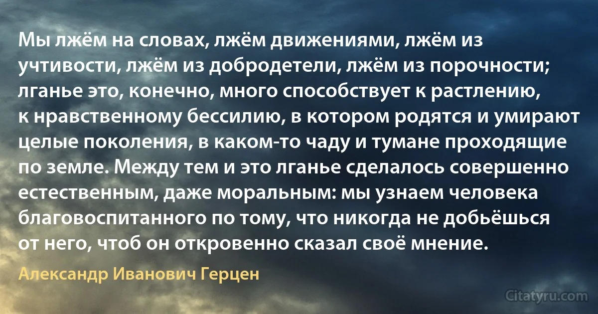 Мы лжём на словах, лжём движениями, лжём из учтивости, лжём из добродетели, лжём из порочности; лганье это, конечно, много способствует к растлению, к нравственному бессилию, в котором родятся и умирают целые поколения, в каком-то чаду и тумане проходящие по земле. Между тем и это лганье сделалось совершенно естественным, даже моральным: мы узнаем человека благовоспитанного по тому, что никогда не добьёшься от него, чтоб он откровенно сказал своё мнение. (Александр Иванович Герцен)