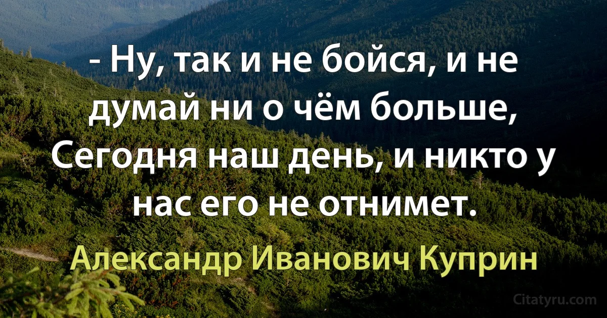 - Ну, так и не бойся, и не думай ни о чём больше,
Сегодня наш день, и никто у нас его не отнимет. (Александр Иванович Куприн)