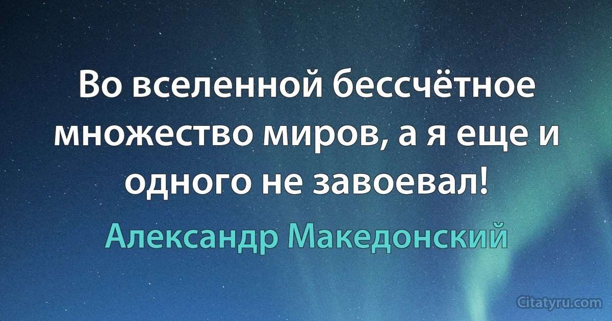 Во вселенной бессчётное множество миров, а я еще и одного не завоевал! (Александр Македонский)