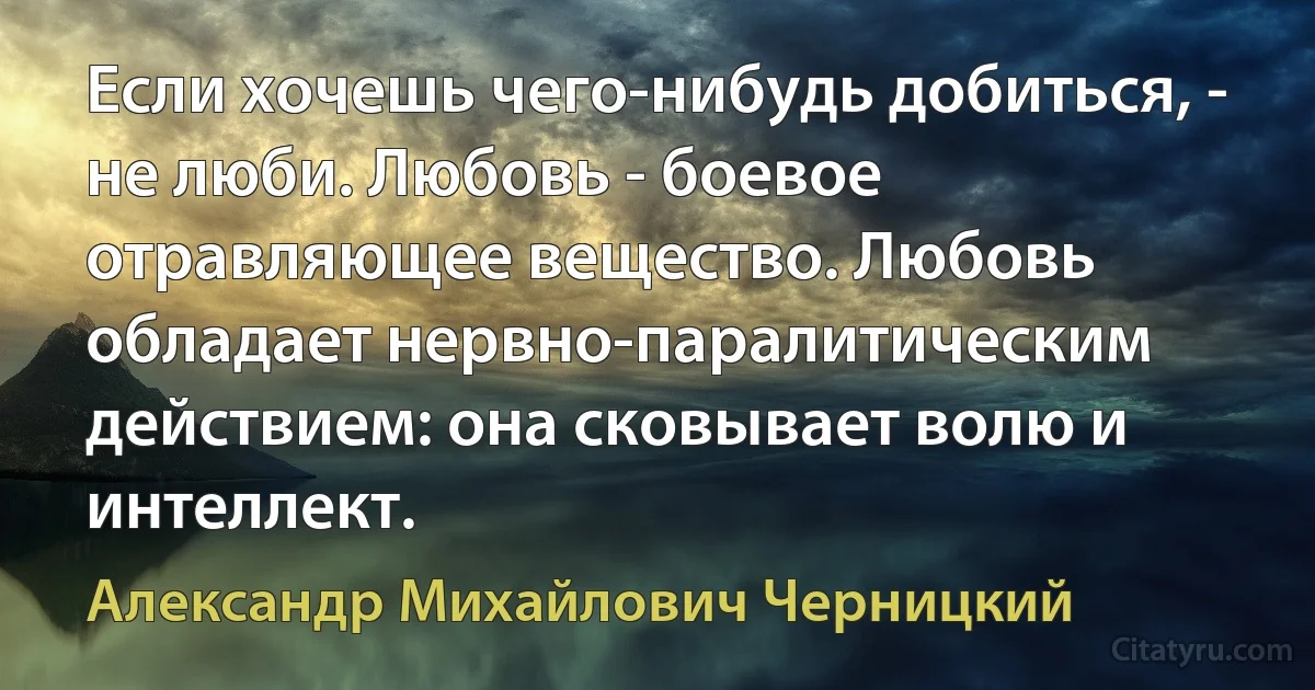 Если хочешь чего-нибудь добиться, - не люби. Любовь - боевое отравляющее вещество. Любовь обладает нервно-паралитическим действием: она сковывает волю и интеллект. (Александр Михайлович Черницкий)