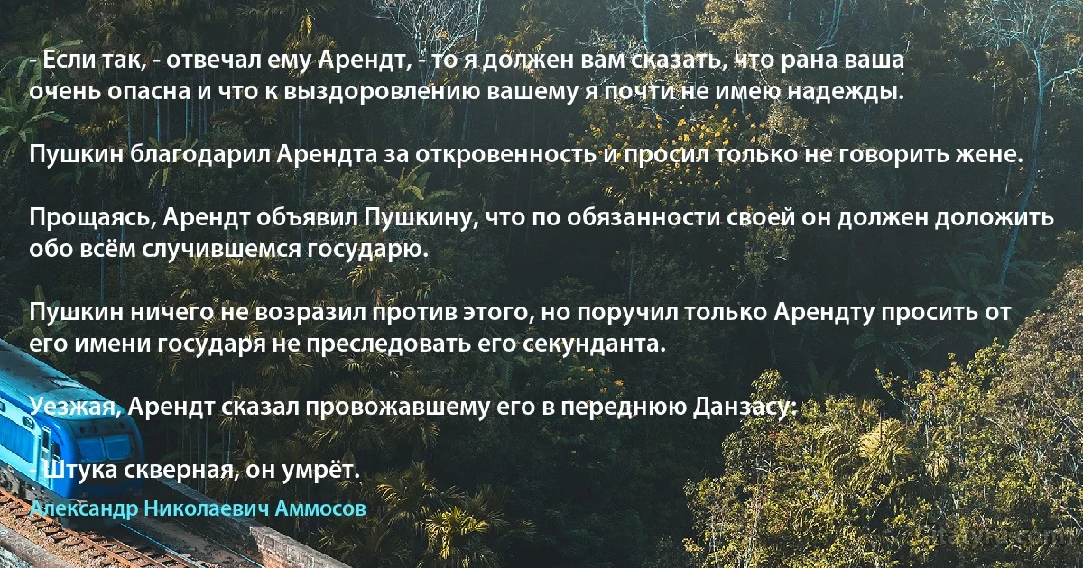 - Если так, - отвечал ему Арендт, - то я должен вам сказать, что рана ваша очень опасна и что к выздоровлению вашему я почти не имею надежды.

Пушкин благодарил Арендта за откровенность и просил только не говорить жене.

Прощаясь, Арендт объявил Пушкину, что по обязанности своей он должен доложить обо всём случившемся государю.

Пушкин ничего не возразил против этого, но поручил только Арендту просить от его имени государя не преследовать его секунданта.

Уезжая, Арендт сказал провожавшему его в переднюю Данзасу:

- Штука скверная, он умрёт. (Александр Николаевич Аммосов)