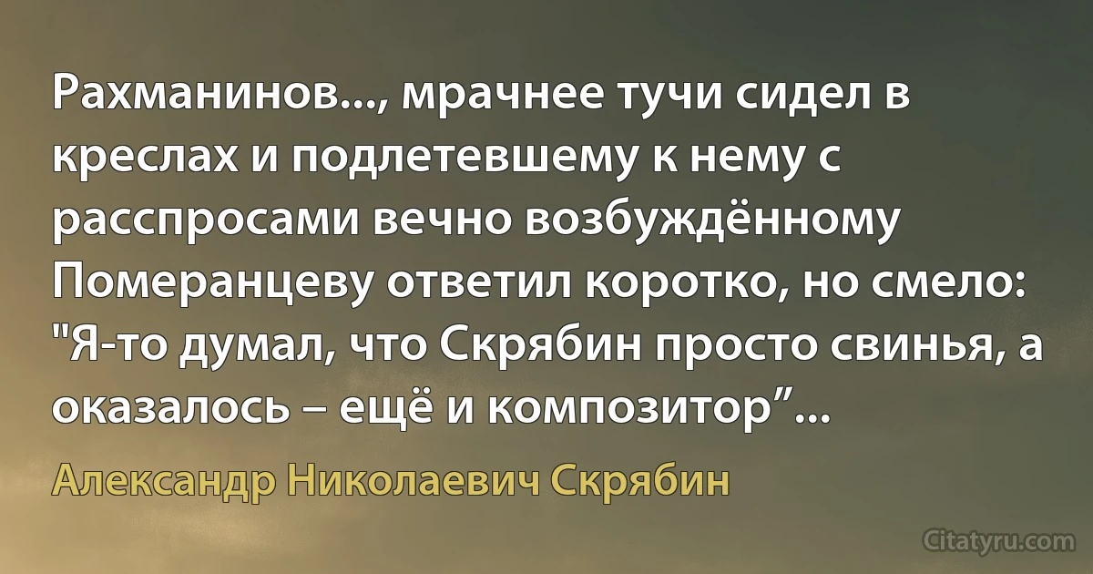 Рахманинов..., мрачнее тучи сидел в креслах и подлетевшему к нему с расспросами вечно возбуждённому Померанцеву ответил коротко, но смело: "Я-то думал, что Скрябин просто свинья, а оказалось – ещё и композитор”... (Александр Николаевич Скрябин)