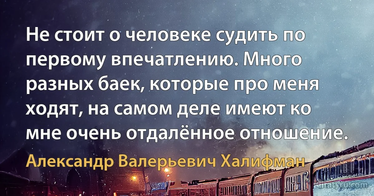 Не стоит о человеке судить по первому впечатлению. Много разных баек, которые про меня ходят, на самом деле имеют ко мне очень отдалённое отношение. (Александр Валерьевич Халифман)