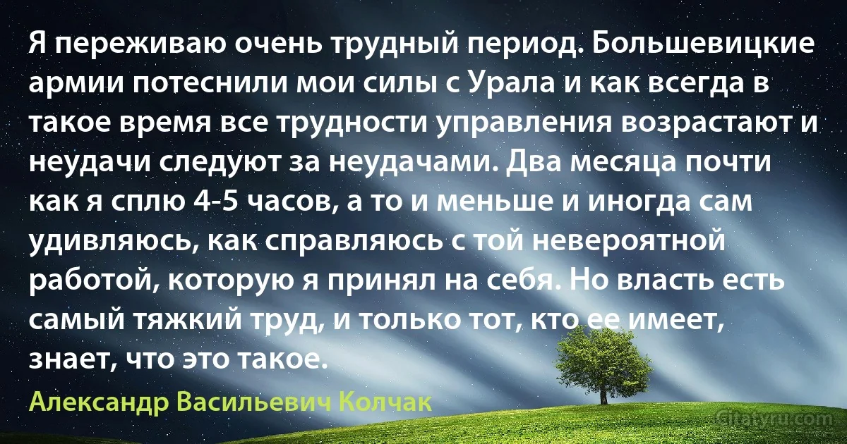 Я переживаю очень трудный период. Большевицкие армии потеснили мои силы с Урала и как всегда в такое время все трудности управления возрастают и неудачи следуют за неудачами. Два месяца почти как я сплю 4-5 часов, а то и меньше и иногда сам удивляюсь, как справляюсь с той невероятной работой, которую я принял на себя. Но власть есть самый тяжкий труд, и только тот, кто ее имеет, знает, что это такое. (Александр Васильевич Колчак)