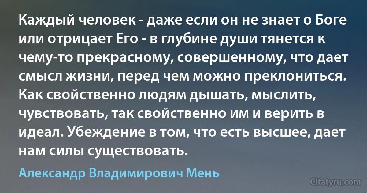 Каждый человек - даже если он не знает о Боге или отрицает Его - в глубине души тянется к чему-то прекрасному, совершенному, что дает смысл жизни, перед чем можно преклониться. Как свойственно людям дышать, мыслить, чувствовать, так свойственно им и верить в идеал. Убеждение в том, что есть высшее, дает нам силы существовать. (Александр Владимирович Мень)