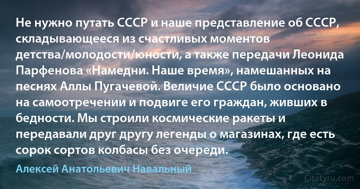 Не нужно путать СССР и наше представление об СССР, складывающееся из счастливых моментов детства/молодости/юности, а также передачи Леонида Парфенова «Намедни. Наше время», намешанных на песнях Аллы Пугачевой. Величие СССР было основано на самоотречении и подвиге его граждан, живших в бедности. Мы строили космические ракеты и передавали друг другу легенды о магазинах, где есть сорок сортов колбасы без очереди. (Алексей Анатольевич Навальный)