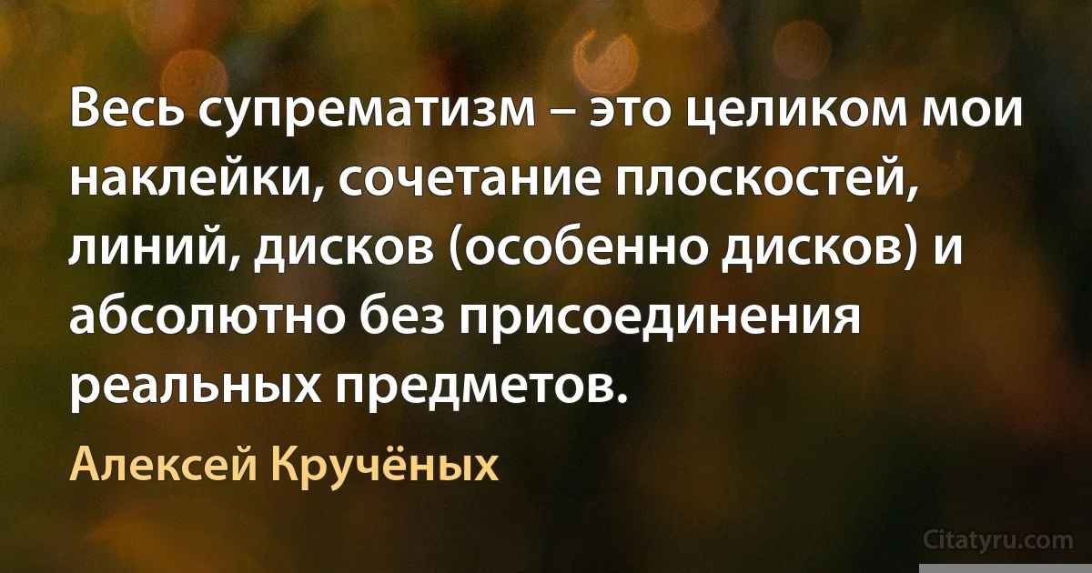 Весь супрематизм – это целиком мои наклейки, сочетание плоскостей, линий, дисков (особенно дисков) и абсолютно без присоединения реальных предметов. (Алексей Кручёных)