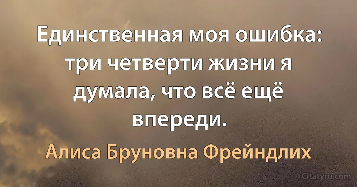 Единственная моя ошибка: три четверти жизни я думала, что всё ещё впереди. (Алиса Бруновна Фрейндлих)