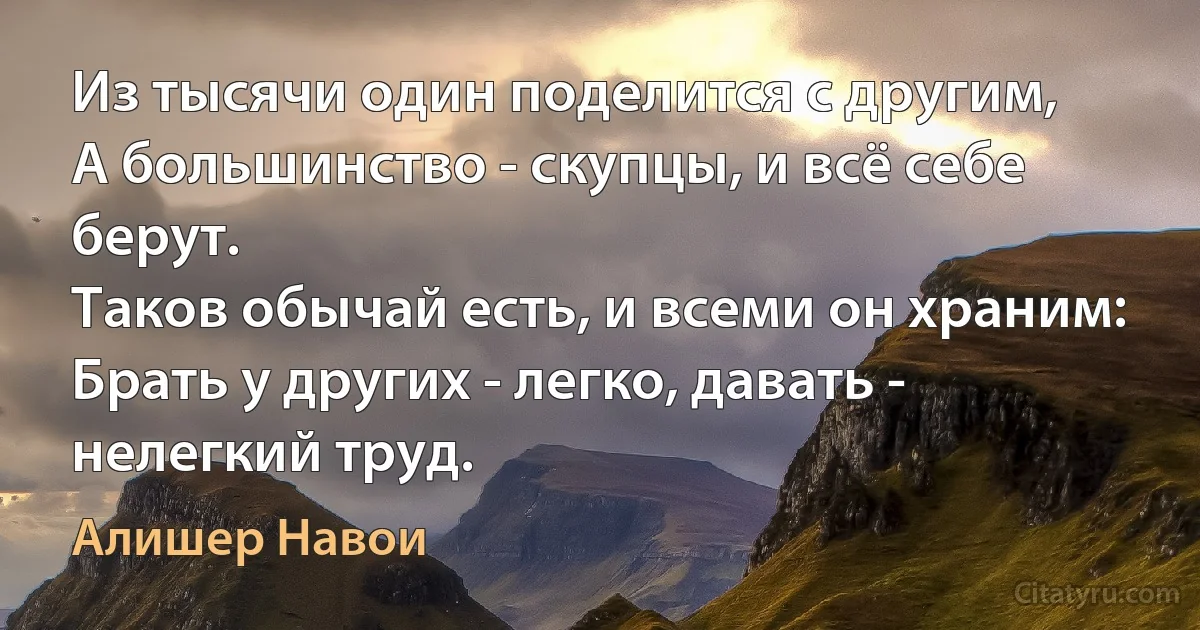 Из тысячи один поделится с другим,
А большинство - скупцы, и всё себе берут.
Таков обычай есть, и всеми он храним:
Брать у других - легко, давать - нелегкий труд. (Алишер Навои)