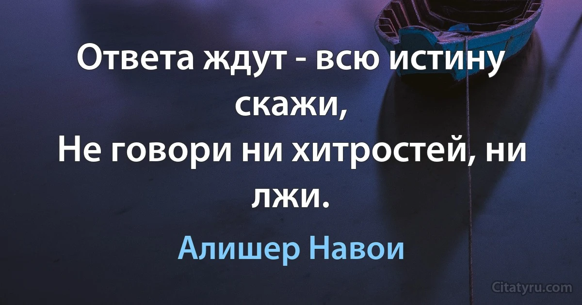 Ответа ждут - всю истину скажи,
Не говори ни хитростей, ни лжи. (Алишер Навои)