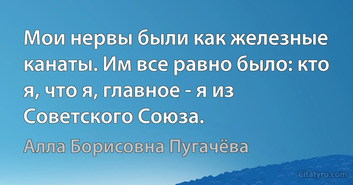 Мои нервы были как железные канаты. Им все равно было: кто я, что я, главное - я из Советского Союза. (Алла Борисовна Пугачёва)