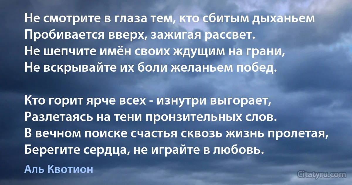 Не смотрите в глаза тем, кто сбитым дыханьем
Пробивается вверх, зажигая рассвет.
Не шепчите имён своих ждущим на грани,
Не вскрывайте их боли желаньем побед.

Кто горит ярче всех - изнутри выгорает,
Разлетаясь на тени пронзительных слов.
В вечном поиске счастья сквозь жизнь пролетая,
Берегите сердца, не играйте в любовь. (Аль Квотион)