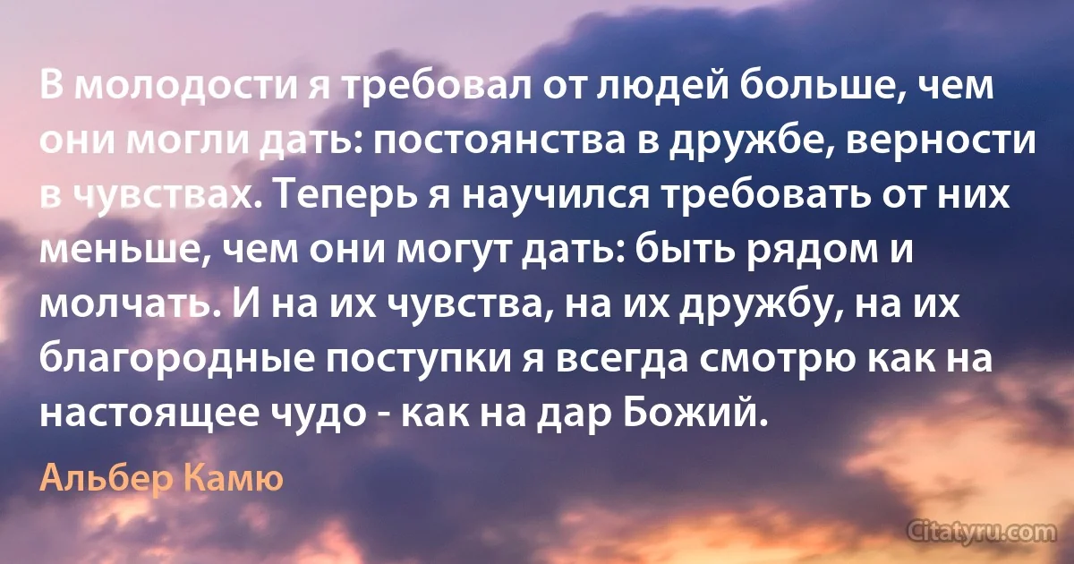 В молодости я требовал от людей больше, чем они могли дать: постоянства в дружбе, верности в чувствах. Теперь я научился требовать от них меньше, чем они могут дать: быть рядом и молчать. И на их чувства, на их дружбу, на их благородные поступки я всегда смотрю как на настоящее чудо - как на дар Божий. (Альбер Камю)