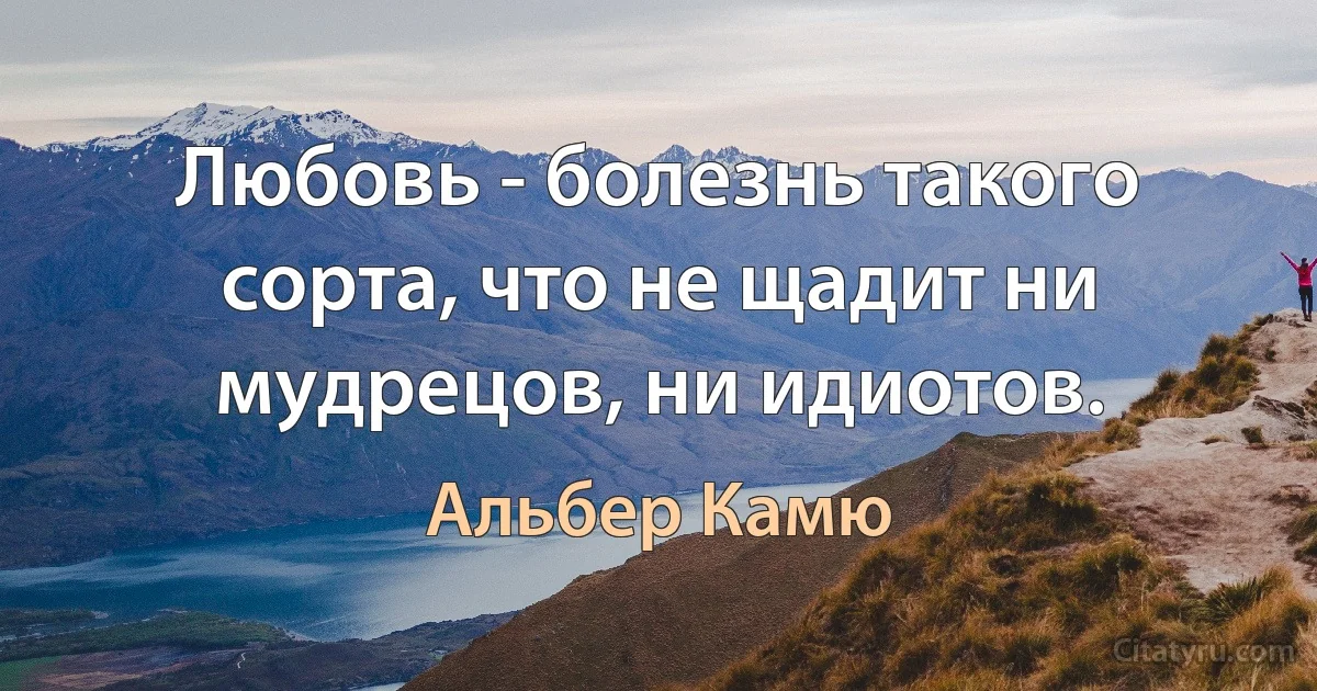 Любовь - болезнь такого сорта, что не щадит ни мудрецов, ни идиотов. (Альбер Камю)