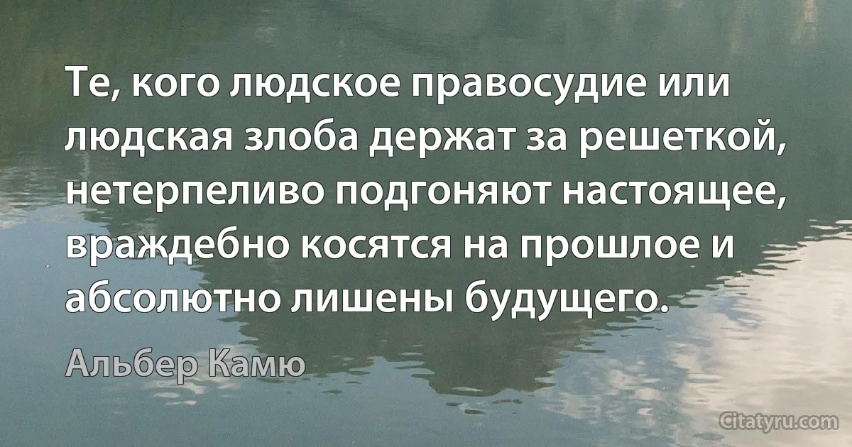 Те, кого людское правосудие или людская злоба держат за решеткой, нетерпеливо подгоняют настоящее, враждебно косятся на прошлое и абсолютно лишены будущего. (Альбер Камю)