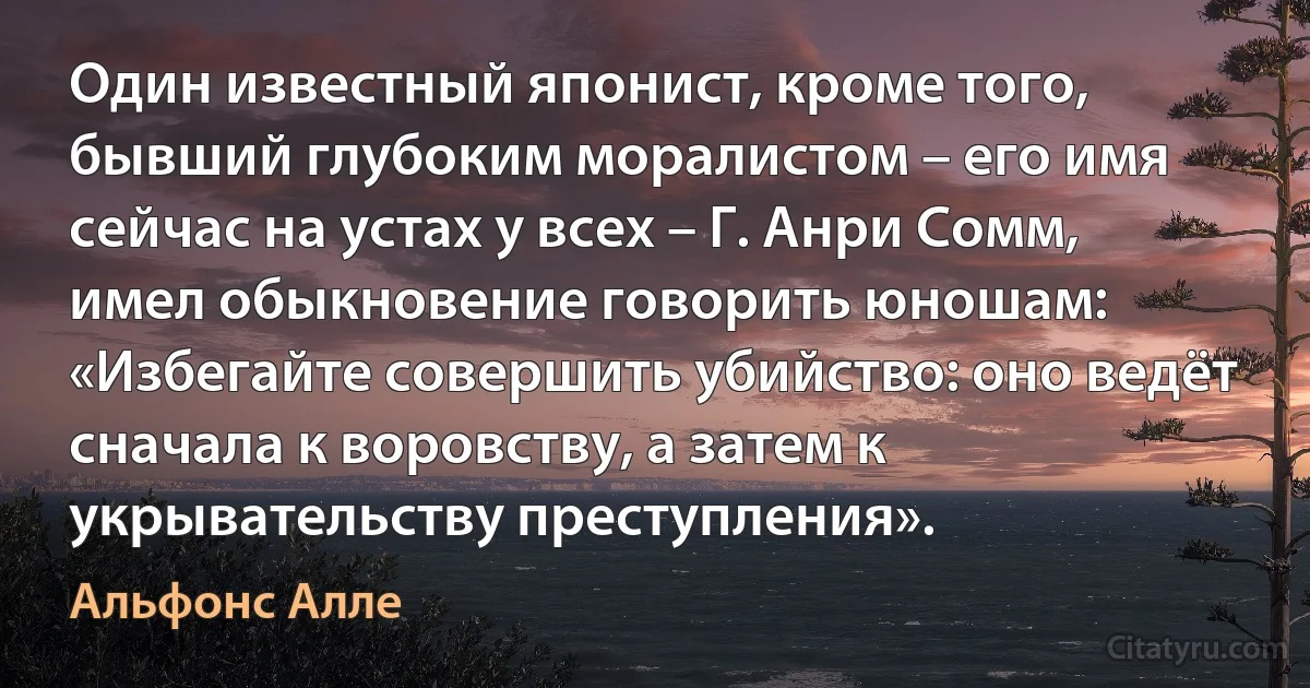 Один известный японист, кроме того, бывший глубоким моралистом – его имя сейчас на устах у всех – Г. Анри Сомм, имел обыкновение говорить юношам: «Избегайте совершить убийство: оно ведёт сначала к воровству, а затем к укрывательству преступления». (Альфонс Алле)