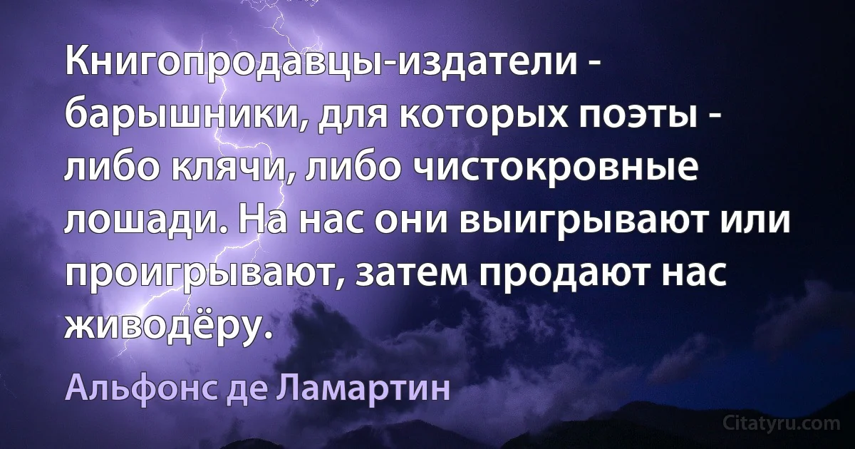 Книгопродавцы-издатели - барышники, для которых поэты - либо клячи, либо чистокровные лошади. На нас они выигрывают или проигрывают, затем продают нас живодёру. (Альфонс де Ламартин)